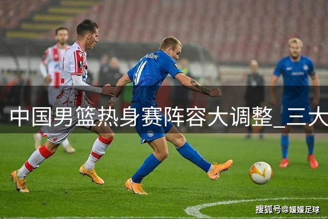 中国男篮热身赛阵容大调整 三大主力缺阵考验郭士强排兵布阵