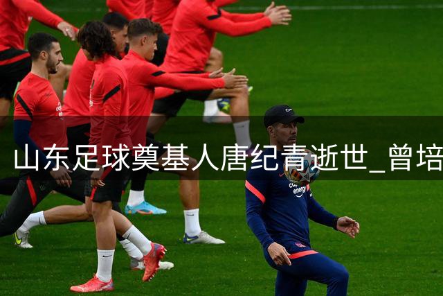 山东足球奠基人唐纪青逝世 曾培养宿茂臻李霄鹏等名将