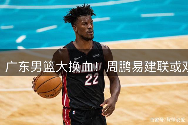 广东男篮大换血！周鹏易建联或双双回归，徐杰升职引热议