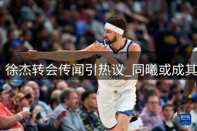 徐杰转会传闻引热议 同曦或成其职业生涯新起点
