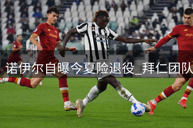 诺伊尔自曝今夏险退役 拜仁团队成留守关键因素