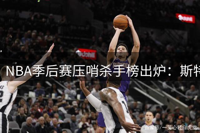 NBA季后赛压哨杀手榜出炉：斯特鲁斯关键时刻命中率冠绝联盟