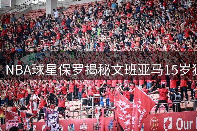 NBA球星保罗揭秘文班亚马15岁独居经历 美国家长直呼不可思议